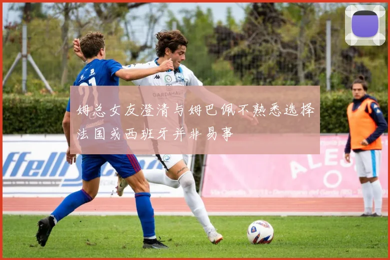 姆总女友澄清与姆巴佩不熟悉选择法国或西班牙并非易事
