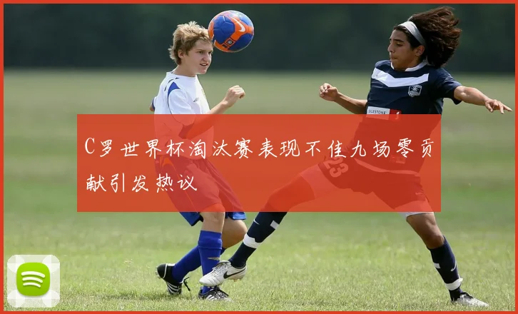 C罗世界杯淘汰赛表现不佳九场零贡献引发热议