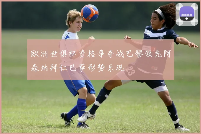 欧洲世俱杯资格争夺战巴黎领先阿森纳拜仁巴萨形势乐观