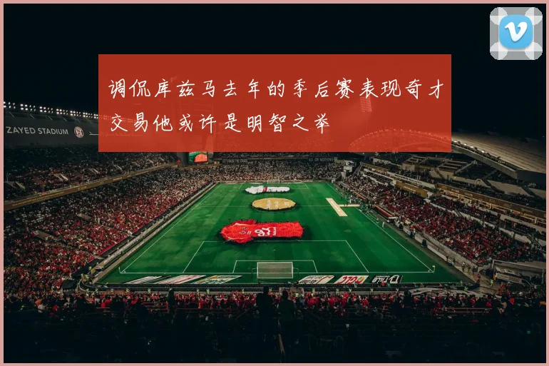 调侃库兹马去年的季后赛表现奇才交易他或许是明智之举