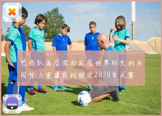 巴西队高层深刻反思世界杯失利共同努力重建目标锁定2030年大赛