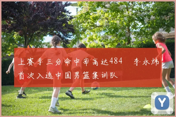 上赛季三分命中率高达484偰李永炜首次入选中国男篮集训队