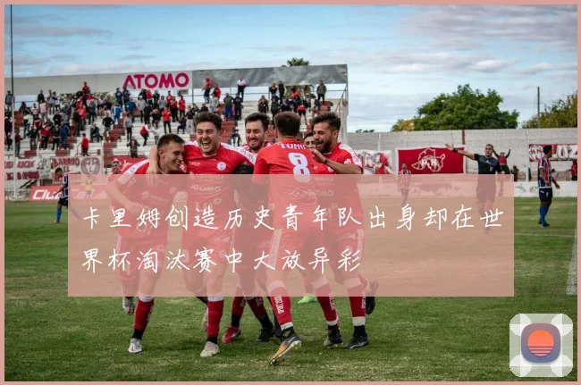 卡里姆创造历史青年队出身却在世界杯淘汰赛中大放异彩