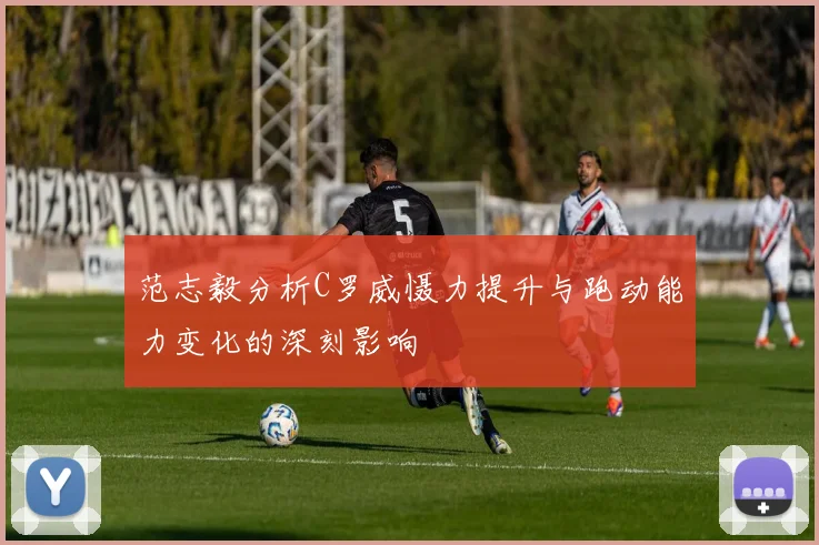 范志毅分析C罗威慑力提升与跑动能力变化的深刻影响