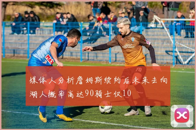 媒体人分析詹姆斯续约后未来去向湖人概率高达90骑士仅10
