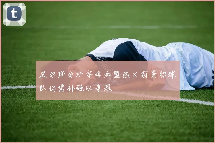 皮尔斯分析字母加盟热火前景称球队仍需补强以争冠