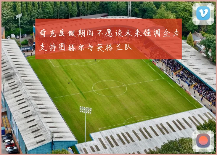 奇克度假期间不愿谈未来强调全力支持图赫尔与英格兰队