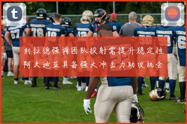 利拉德强调团队投射需提升稳定性阿夫迪亚具备强大冲击力助攻机会
