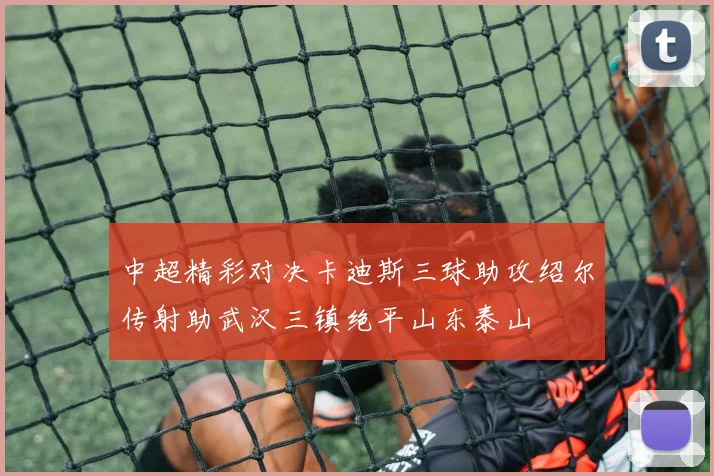 中超精彩对决卡迪斯三球助攻绍尔传射助武汉三镇绝平山东泰山