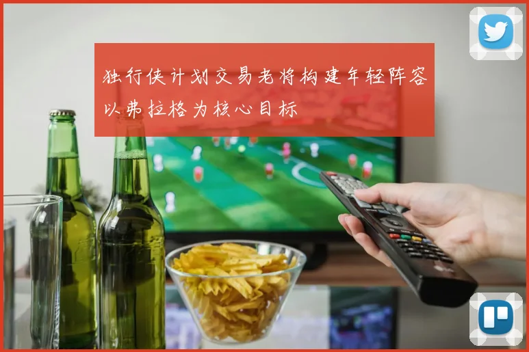 独行侠计划交易老将构建年轻阵容以弗拉格为核心目标